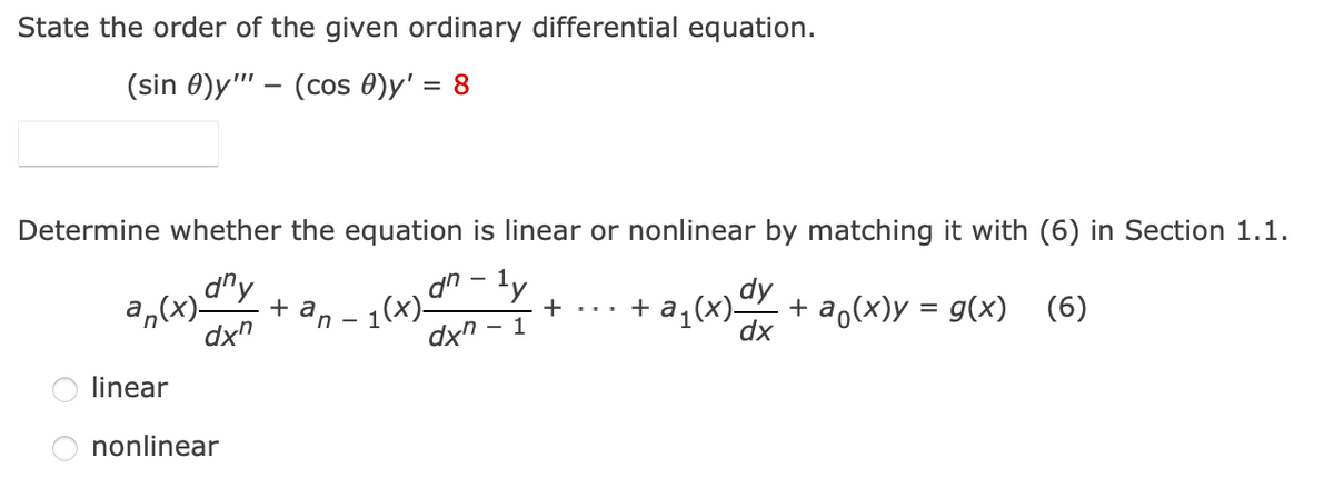 State the order of the given ordinary differential equation.
(sin 0)y"" – (cos 0)y' = 8
Determine whether the equation is linear or nonlinear by matching it with (6) in Section 1.1.
dry
an – 1(x)-
dn- ly
dy
a,(x)
dx"
- a,(x)Y
(x)'e
dx
+ a,(x)y = g(x) (6)
+ ... + a
dx" - 1
linear
nonlinear
