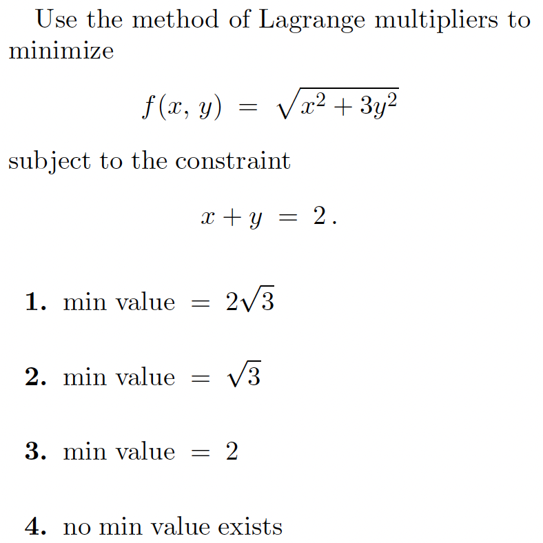 Use the method of Lagrange multipliers to
minimize
f (x, y) = Vx2 + 3y?
subject to the constraint
x + y = 2.
1. min value
2/3
2. min value
V3
3. min value
= 2
4. no min value exists
