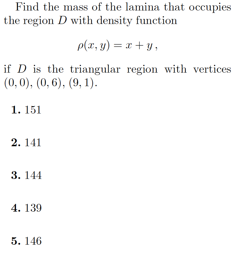 Find the mass of the lamina that occupies
the region D with density function
p(x, y) = x + y,
if D is the triangular region with vertices
(0,0), (0, 6), (9, 1).
1. 151
2. 141
3. 144
4. 139
5. 146

