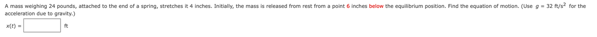 A mass weighing 24 pounds, attached to the end of a spring, stretches it 4 inches. Initially, the mass is released from rest from a point 6 inches below the equilibrium position. Find the equation of motion. (Useg = 32 ft/s2 for the
acceleration due to gravity.)
%3D
x(t) =
ft
