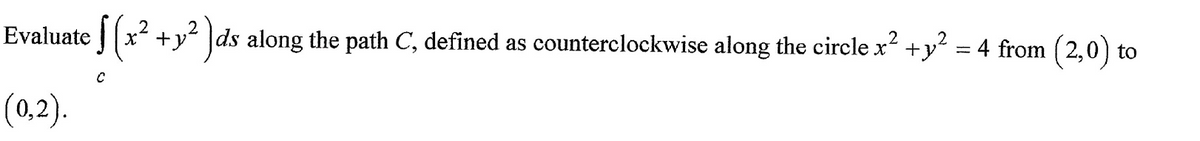 Evaluate [ (x² + y² ]ds along the path C, defined as counterclockwise along the circle x² + y² = 4 from (2,0) to
2
2
(0,2).
C