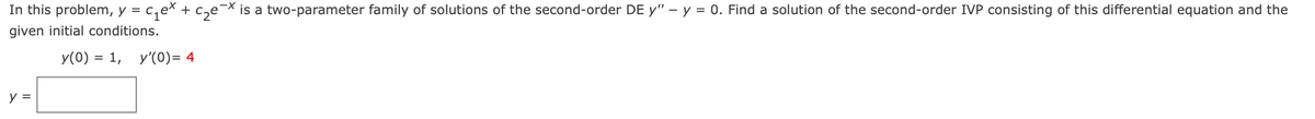 In this problem, y = c,ex + c,e¬× is a two-parameter family of solutions of the second-order DE y" – y = 0. Find a solution of the second-order IVP consisting of this differential equation and the
given initial conditions.
У(0) %3D 1, у'(0)3 4
y =
