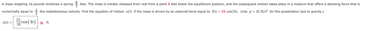 A mass weighing 16 pounds stretches a spring
feet. The mass is initially released from rest from a point 8 feet below the equilibrium position, and the subsequent motion takes place in a medium that offers a damping force that is
numerically equal to
the instantaneous velocity. Find the equation of motion x(t) if the mass is driven by an external force equal to f(t)
= 25 cos(3t). (Use g =
32 ft/s2 for the acceleration due to gravity.)
x(t) = 16 Cos (4t) × ft
16
