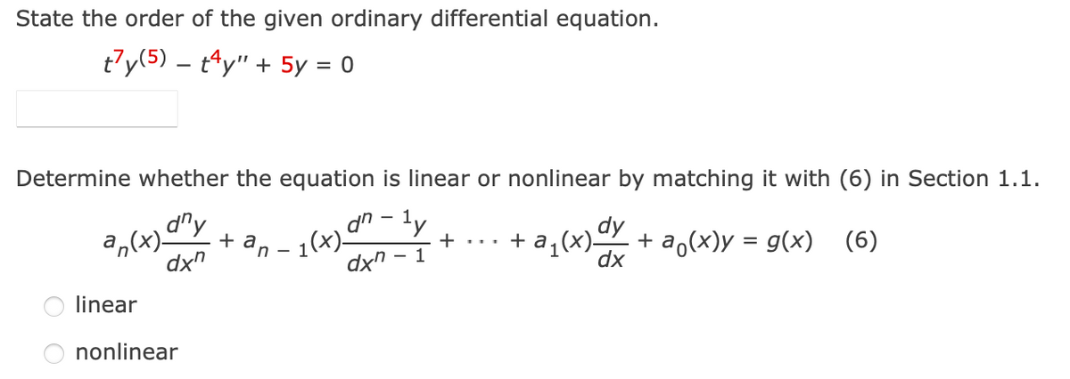 State the order of the given ordinary differential equation.
t7y(5) – tªy" + 5y = 0
Determine whether the equation is linear or nonlinear by matching it with (6) in Section 1.1.
d'y
dn - ly
dy
a,(x)-
dx"
- 1(x)-
dx" -
a (x) + a,(x)y = g(x) (6)
+ an
+ ...
dx
linear
nonlinear
