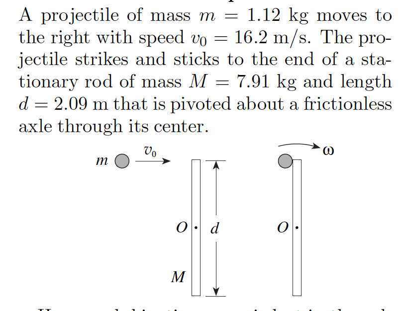 A projectile of mass m =
the right with speed vo = 16.2 m/s. The pro-
jectile strikes and sticks to the end of a sta-
tionary rod of mass M
d = 2.09 m that is pivoted about a frictionless
axle through its center.
1.12 kg moves to
7.91 kg and length
|
Vo
m
0. d
M
