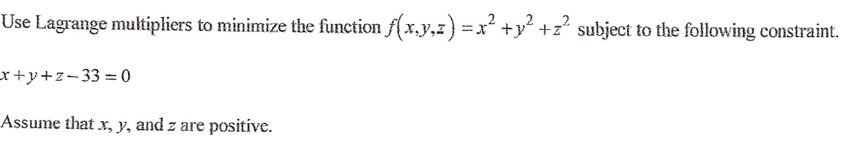 Use Lagrange multipliers to minimize the function f(x,y,z) = x² + y² +z² subject to the following constraint.
x+y+z-33=0
Assume that x, y, and z are positive.