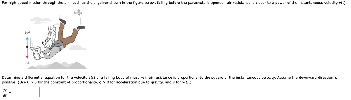 For high-speed motion through the air-such as the skydiver shown in the figure below, falling before the parachute is opened-air resistance is closer to a power of the instantaneous velocity v(t).
kv2
mg
Determine a differential equation for the velocity v(t) of a falling body of mass m if air resistance is proportional to the square of the instantaneous velocity. Assume the downward direction is
positive. (Use k > 0 for the constant of proportionality, g > 0 for acceleration due to gravity, and v for v(t).)
dv
dt
