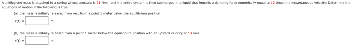 A 1-kilogram mass is attached to a spring whose constant is 21 N/m, and the entire system is then submerged in a liquid that imparts a damping force numerically equal to 10 times the instantaneous velocity. Determine the
equations of motion if the following is true.
(a) the mass is initially released from rest from a point 1 meter below the equilibrium position
x(t) =
(b) the mass is initially released from a point 1 meter below the equilibrium position with an upward velocity of 13 m/s
x(t) =
m
