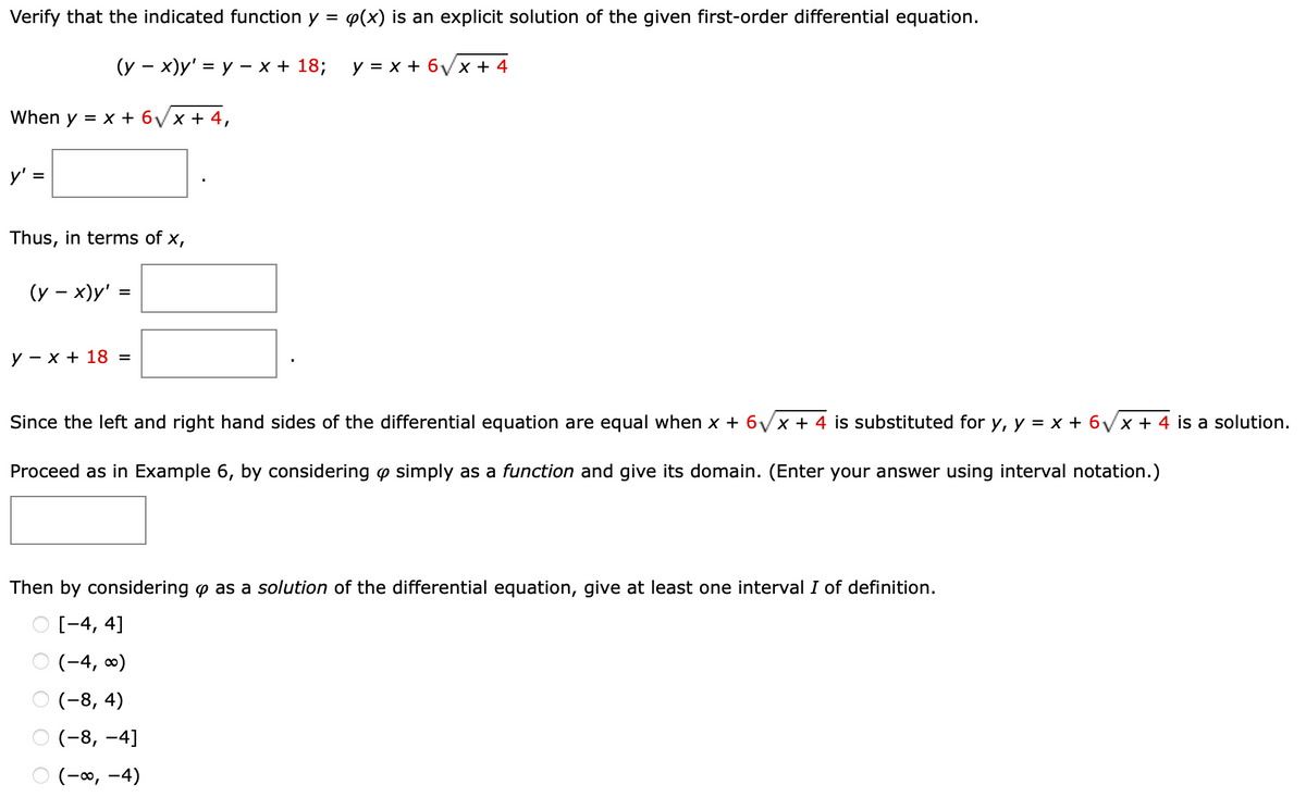 Verify that the indicated function y =
P(x) is an explicit solution of the given first-order differential equation.
(у — х)у' %3 у - х+ 18;
у %3Dх+ 6уx + 4
When y = x + 6Vx + 4,
y' =
Thus, in terms of x,
(y – x)y'
y – x + 18 =
Since the left and right hand sides of the differential equation are equal when x + 6/x + 4 is substituted for y, y = x + 6/x + 4 is a solution.
Proceed as in Example 6, by considering o simply as a function and give its domain. (Enter your answer using interval notation.)
Then by considering o as a solution of the differential equation, give at least one interval I of definition.
O [-4, 4]
O (-4, 0)
О (-8, 4)
О (-8, -4]
O (-0, -4)
