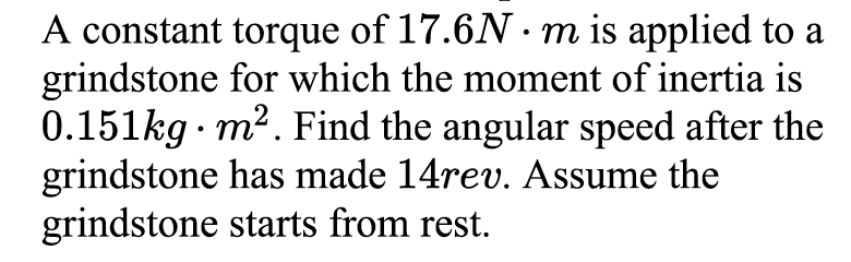A constant torque of 17.6N m is applied to a
grindstone for which the moment of inertia is
0.151kg · m2. Find the angular speed after the
grindstone has made 14rev. Assume the
grindstone starts from rest.
