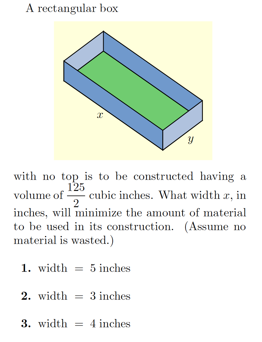 A rectangular box
with no top is to be constructed having a
125
cubic inches. What width x, in
volume of
inches, will minimize the amount of material
to be used in its construction. (Assume no
material is wasted.)
1. width
5 inches
2. width
3 inches
3. width
4 inches

