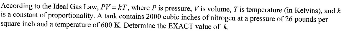 According to the Ideal Gas Law, PV = kT, where P is pressure, Vis volume, T is temperature (in Kelvins), and k
is a constant of proportionality. A tank contains 2000 cubic inches of nitrogen at a pressure of 26 pounds per
square inch and a temperature of 600 K. Determine the EXACT value of k.