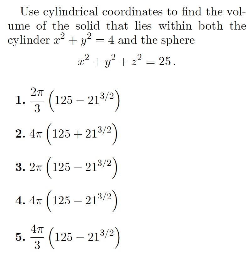 Use cylindrical coordinates to find the vol-
ume of the solid that lies within both the
2
cylinder x? + y² = 4 and the sphere
.2
x² + y? + z2 = 25.
(
212)
1. =
125 – 213/2
-
3
2. 47 (125 + 213/2
3. 2т (125— 2132)
-
4. 4т (125 — 213/2
4. 4x
-
5. (125 – 212)
-
3
