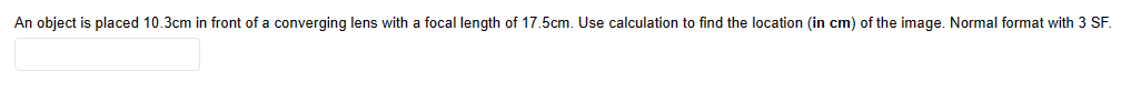 An object is placed 10.3cm in front of a converging lens with a focal length of 17.5cm. Use calculation to find the location (in cm) of the image. Normal format with 3 SF.