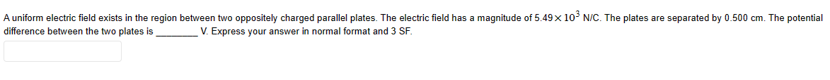 A uniform electric field exists in the region between two oppositely charged parallel plates. The electric field has a magnitude of 5.49 × 10³ N/C. The plates are separated by 0.500 cm. The potential
difference between the two plates is
V. Express your answer in normal format and 3 SF.