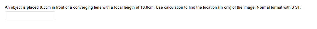 An object is placed 8.3cm in front of a converging lens with a focal length of 18.8cm. Use calculation to find the location (in cm) of the image. Normal format with 3 SF.