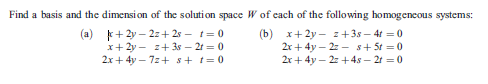 Find a basis and the dimension of the solution space W of each of the following homogencous systems:
+ 2y – 2z+ 2s - t= 0
x+ 2y - z+ 3s – 21 = 0
2x + 4y – 7z+ s+ t= 0
(b) x+ 2y - z+38 – 4t =0
2r + 4y – 2: - s+ St =0
2r + 4y – 2: +4s – 21 = 0
(a)

