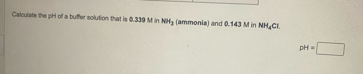 Calculate the pH of a buffer solution that is 0.339 M in NH3 (ammonia) and 0.143 M in NH4CI.
pH =