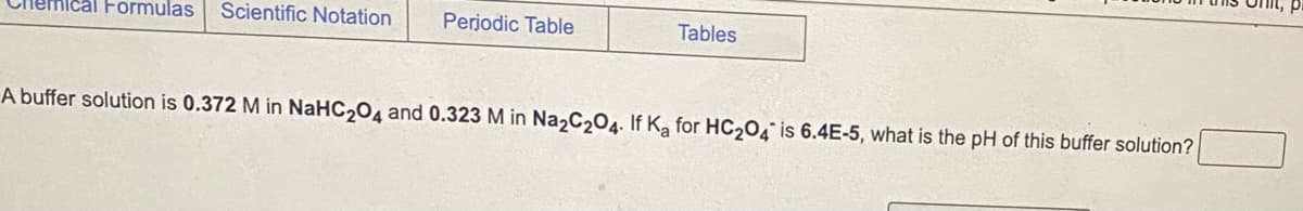 Ical Formulas Scientific Notation Periodic Table
Tables
A buffer solution is 0.372 M in NaHC204 and 0.323 M in Na2C2O4. If Ka for HC₂04 is 6.4E-5, what is the pH of this buffer solution?