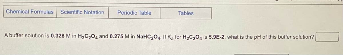 Chemical Formulas Scientific Notation
Periodic Table
Tables
A buffer solution is 0.328 M in H₂C2O4 and 0.275 M in NaHC₂04. If Ka for H₂C₂O4 is 5.9E-2, what is the pH of this buffer solution?