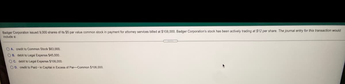 Badger Corporation issued 9,000 shares of its $5 par value common stock in payment for attomey services billed at $108,000. Badger Corporation's stock has been actively trading at $12 per share. The journal entry for this transaction would
Indude a
OA. credit to Common Stock $63,000.
OB. debit to Legal Expense $45,000.
OC. debit to Legal Expense $108,000.
O D. credit to Paid-in Capital in Excess of Par-Common $108,000
