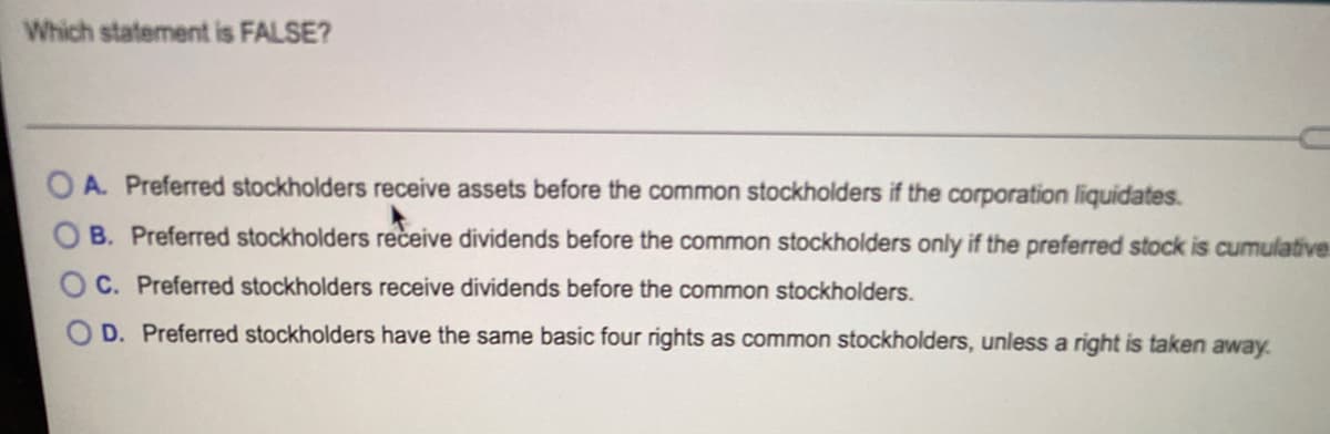 Which statement is FALSE?
O A. Preferred stockholders receive assets before the common stockholders if the corporation liquidates.
B. Preferred stockholders receive dividends before the common stockholders only if the preferred stock is cumulative
C. Preferred stockholders receive dividends before the common stockholders.
D. Preferred stockholders have the same basic four rights as common stockholders, unless a right is taken away.
