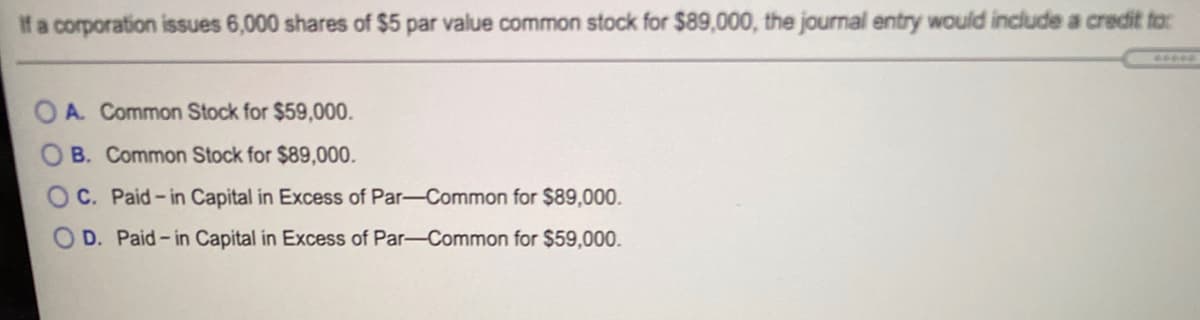 If a corporation issues 6,000 shares of $5 par value common stock for $89,000, the journal entry would include a credit to:
OA. Common Stock for $59,000.
O B. Common Stock for $89,000.
C. Paid-in Capital in Excess of Par-Common for $89,000.
D. Paid-in Capital in Excess of Par-Common for $59,000.
O O O
