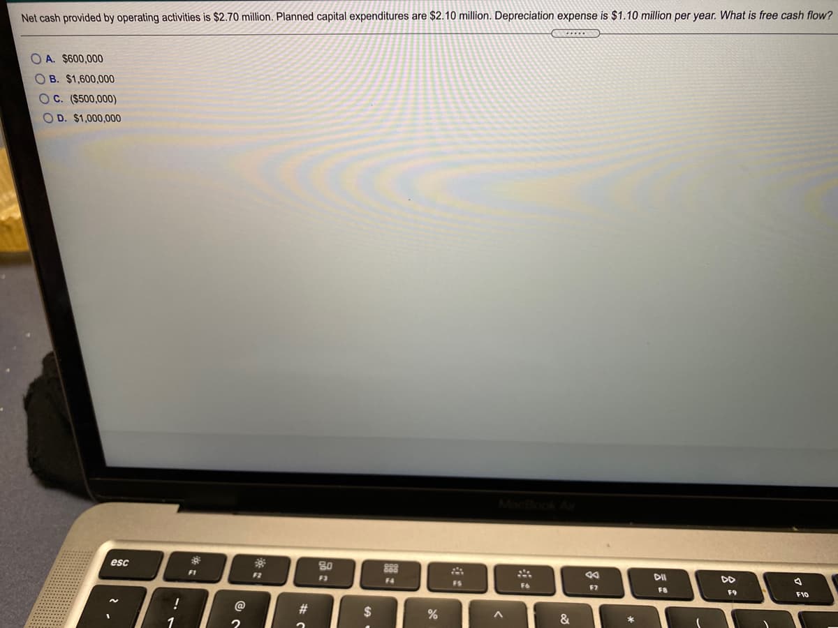 Net cash provided by operating activities is $2.70 million. Planned capital expenditures are $2.10 million. Depreciation expense is $1.10 million per year. What is free cash flow?
O A. $600,000
OB. $1,600,000
OC. ($500,000)
O D. $1,000,000
esc
80
888
DII
F1
F2
F3
F4
FS
F6
F7
F8
F9
F10
一。
@
#3
2$
&
*
1
