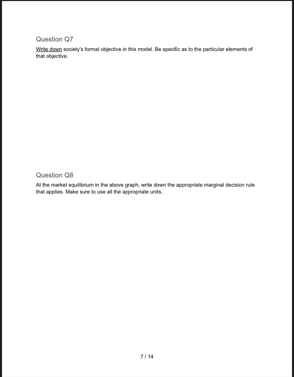 Question Q7
Write down society's formal objective in this model. Be specific as to the particular elements of
that objective.
Question Q8
At the market equilibrium in the above graph, write down the appropriate marginal decision rule
that applies. Make sure to use all the appropriate units.
7/14