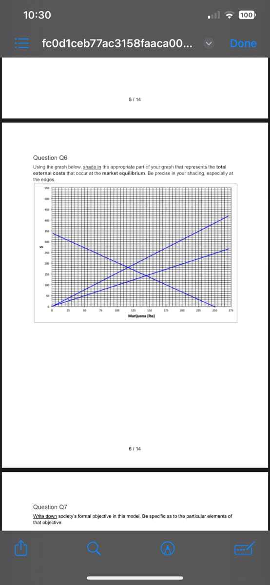 10:30
fc0d1ceb77ac3158faaca00...
5/14
400
Question Q6
Using the graph below, shade in the appropriate part of your graph that represents the total
external costs that occur at the market equilibrium. Be precise in your shading, especially at
the edges.
Marijuana (lbs)
6/14
Done
100
Question Q7
Write down society's formal objective in this model. Be specific as to the particular elements of
that objective.