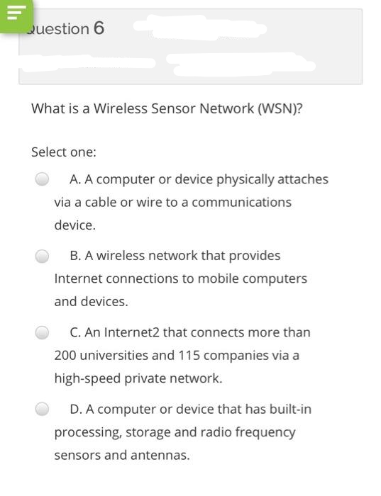 Question 6
What is a Wireless Sensor Network (WSN)?
Select one:
A. A computer or device physically attaches
via a cable or wire to a communications
device.
B. A wireless network that provides
Internet connections to mobile computers
and devices.
C. An Internet2 that connects more than
200 universities and 115 companies via a
high-speed private network.
D. A computer or device that has built-in
processing, storage and radio frequency
sensors and antennas.
