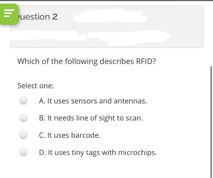 E uestion 2
Which of the following describes RFID?
Select one:
A. It uses sensors and antennas.
B. It needs line of sight to scan.
C. It uses barcode.
D. It uses tiny tags with microchips.
