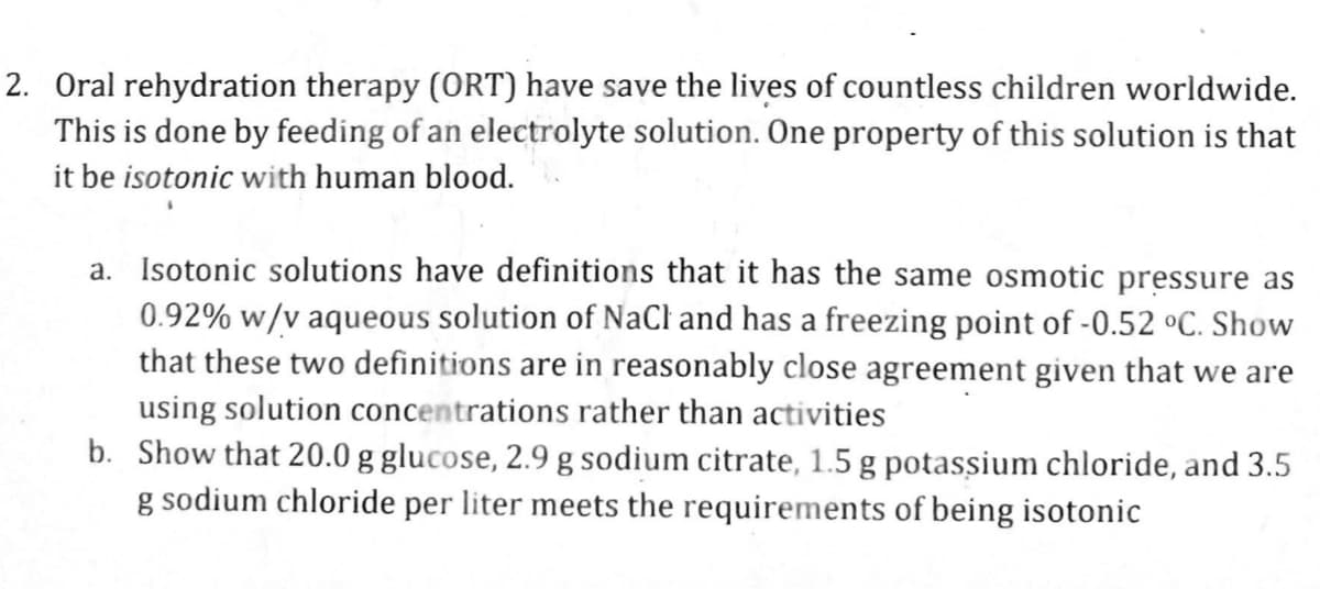 2. Oral rehydration therapy (ORT) have save the lives of countless children worldwide.
This is done by feeding of an electrolyte solution. One property of this solution is that
it be isotonic with human blood.
a. Isotonic solutions have definitions that it has the same osmotic pressure as
0.92% w/v aqueous solution of NaCl and has a freezing point of -0.52 °C. Show
that these two definitions are in reasonably close agreement given that we are
using solution concentrations rather than activities
b. Show that 20.0 g glucose, 2.9 g sodium citrate, 1.5 g potassium chloride, and 3.5
g sodium chloride per liter meets the requirements of being isotonic