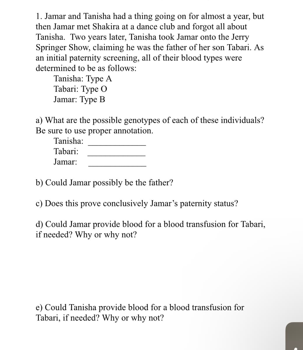 1. Jamar and Tanisha had a thing going on for almost a year, but
then Jamar met Shakira at a dance club and forgot all about
Tanisha. Two years later, Tanisha took Jamar onto the Jerry
Springer Show, claiming he was the father of her son Tabari. As
an initial paternity screening, all of their blood types were
determined to be as follows:
Tanisha: Type A
Tabari: Type O
Jamar: Type B
a) What are the possible genotypes of each of these individuals?
Be sure to use proper annotation.
Tanisha:
Tabari:
Jamar:
b) Could Jamar possibly be the father?
c) Does this prove conclusively Jamar's paternity status?
d) Could Jamar provide blood for a blood transfusion for Tabari,
if needed? Why or why not?
e) Could Tanisha provide blood for a blood transfusion for
Tabari, if needed? Why or why not?
