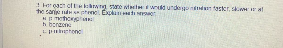 3. For each of the following, state whether it would undergo nitration faster, slower or at
the same rate as phenol. Explain each answer.
a. p-methoxyphenol
b. benzene
c. p-nitrophenol
