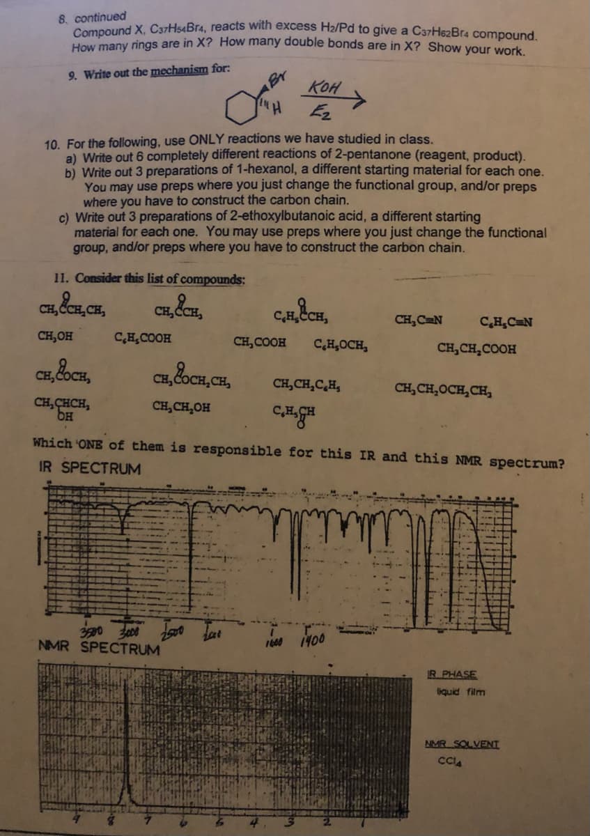 8. continued
Compound X, C37H54Br4, reacts with excess H2/Pd to give a C37He2Br4 compound
How many rings are in X? How many double bonds are in X? Show your work
Br
KOH
9. Write out the mechanism for:
Hi
10. For the following, use ONLY reactions we have studied in class.
a) Write out 6 completely different reactions of 2-pentanone (reagent, product).
b) Write out 3 preparations of 1-hexanol, a different starting material for each one.
You may use preps where you just change the functional group, and/or preps
where you have to construct the carbon chain.
c) Write out 3 preparations of 2-ethoxylbutanoic acid, a different starting
material for each one. You may use preps where you just change the functional
group, and/or preps where you have to construct the carbon chain.
11. Consider this list of compounds:
CH, ČCE, CH,
CH C
C,HCH
CH, C N
C,H,CN
CH,OH
C,HCOOH
CH, COOH
C,H,OCH,
CH, CH,COOH
CH,C
CH, &oCH, CH,
CH,CH,C,H,
CH, CH,OCH,CH,
CH, CHCH,
CH,CH,OH
Which ONE of them is responsible for this IR and this NMR spectrum?
IR SPECTRUM
NMR SPECTRUM
1600 1400
R.PHASE
liquid film
NMR SOLVENT
CCA
