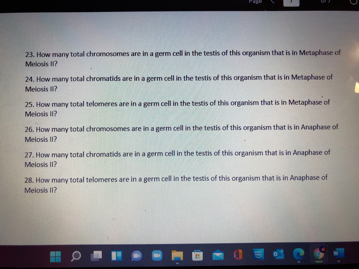 Page
23. How many total chromosomes are in a germ cell in the testis of this organism that is in Metaphase of
Meiosis II?
24. How many total chromatids are in a germ cell in the testis of this organism that is in Metaphase of
Meiosis II?
25. How many total telomeres are in a germ cell in the testis of this organism that is in Metaphase of
Meiosis II?
26. How many total chromosomes are in a germ cell in the testis of this organism that is in Anaphase of
Meiosis II?
27. How many total chromatids are in a germ cell in the testis of this organism that is in Anaphase of
Meiosis II?
28. How many total telomeres are in a germ cell in the testis of this organism that is in Anaphase of
Meiosis II?

