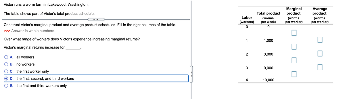 Victor runs a worm farm in Lakewood, Washington.
Marginal
product
Average
product
The table shows part of Victor's total product schedule.
Total product
Labor
(worms
per week)
(worms
per worker)
(worms
per worker)
.....
(workers)
Construct Victor's marginal product and average product schedules. Fill in the right columns of the table.
>>> Answer in whole numbers.
Over what range of workers does Victor's experience increasing marginal returns?
1
1,000
Victor's marginal returns increase for
3,000
O A. all workers
B. no workers
9,000
C. the first worker only
D. the first, second, and third workers
4
10,000
E. the first and third workers only
