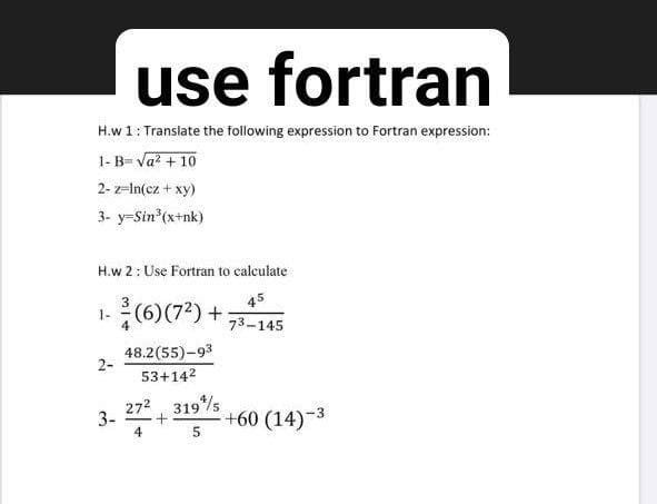 use fortran
H.w 1: Transiate the following expression to Fortran expression:
1- B- Va? + 10
2- z-In(cz + xy)
3- y=Sin (x+nk)
H.w 2: Use Fortran to calculate
(6)(7*) +-145
45
73-145
48.2(55)-93
2-
53+142
3. 2724 319%s
+60 (14)-3
4
