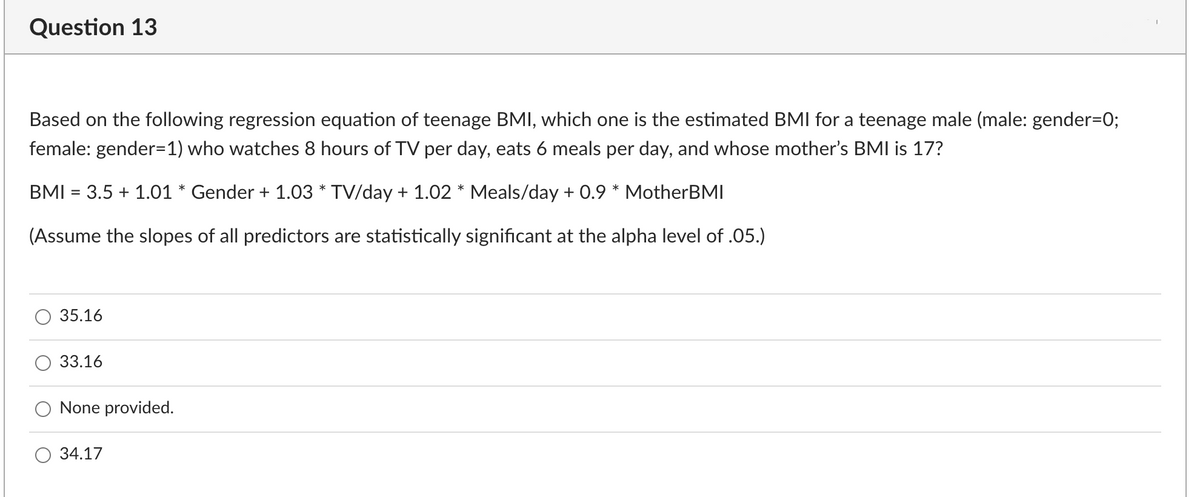 Question 13
Based on the following regression equation of teenage BMI, which one is the estimated BMI for a teenage male (male: gender=0;
female: gender=1) who watches 8 hours of TV per day, eats 6 meals per day, and whose mother's BMI is 17?
BMI = 3.5 + 1.01 * Gender + 1.03 * TV/day + 1.02 * Meals/day + 0.9 * MotherBMI
(Assume the slopes of all predictors are statistically significant at the alpha level of .05.)
35.16
33.16
None provided.
34.17
