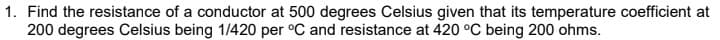 1. Find the resistance of a conductor at 500 degrees Celsius given that its temperature coefficient at
200 degrees Celsius being 1/420 per °C and resistance at 420 °C being 200 ohms.
