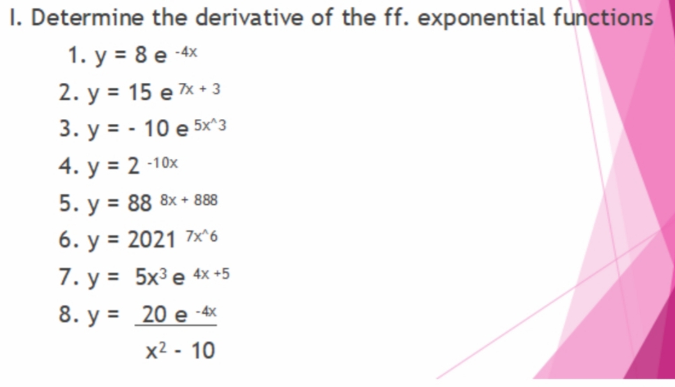 I. Determine the derivative of the ff. exponential functions
1. у %3D 8е -x
2. у %3D 15 е x-з
3. у %3D - 10 e 5x з
4. y = 2 -10x
5. y = 88 8x + 888
%3D
6. y = 2021 7×^6
%3D
7. у %3D 5x3 е 4x -5
8. y = 20 e -4x
x2 - 10
