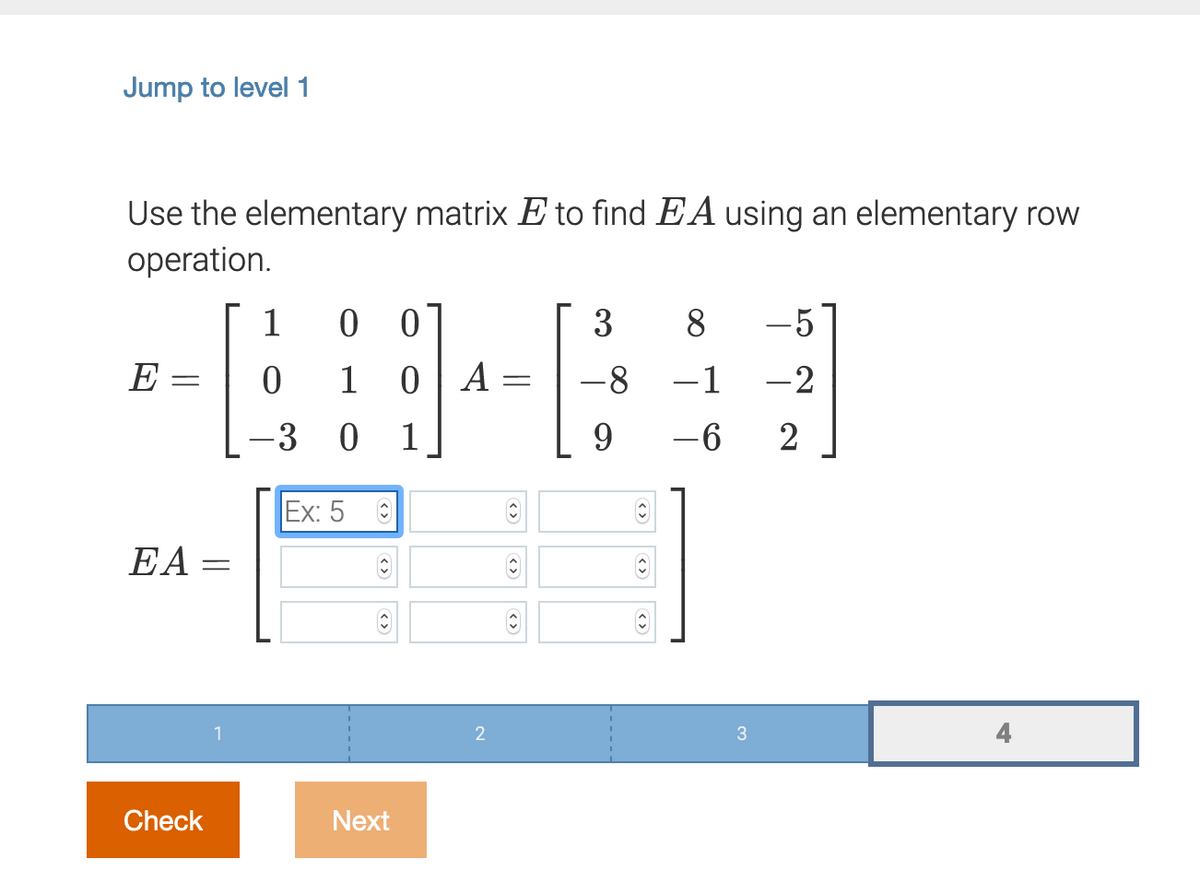 Jump to level 1
Use the elementary matrix E to find EA using an elementary row
operation.
1
-5
E =
1
A
-8
-1
-2
-3 0
1
-6 2
Ex: 5
EA
Check
Next
