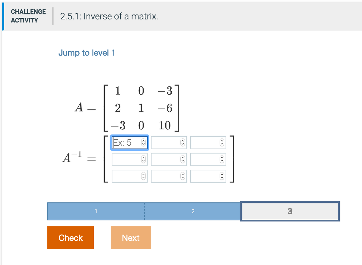 CHALLENGE
2.5.1: Inverse of a matrix.
АCTIVITY
Jump to level 1
-3
A =
2
1
-6
10
Ex: 5
A-1
3
Check
Next
