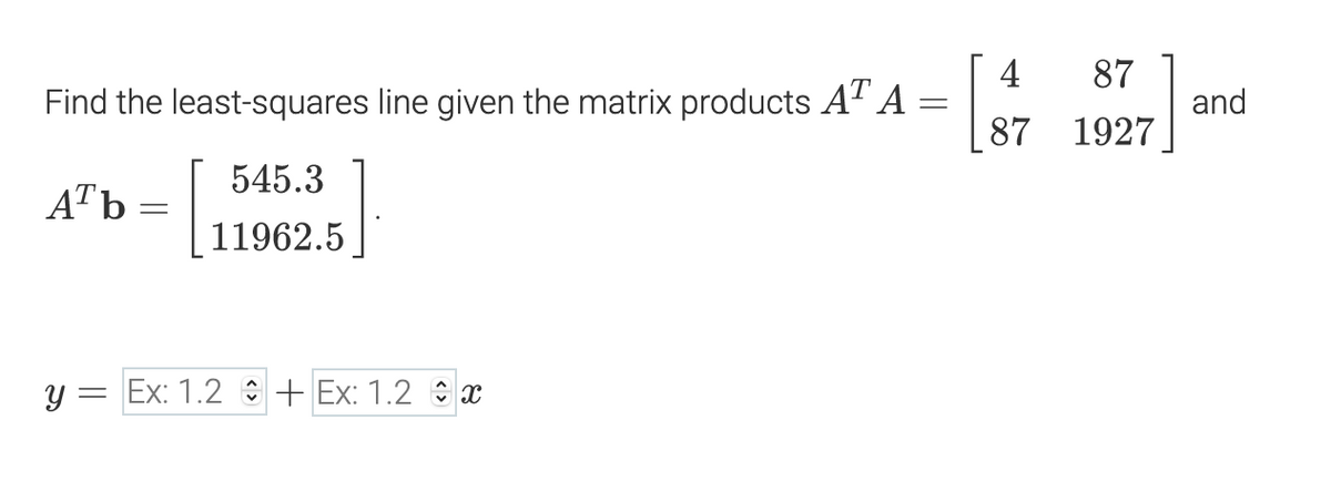 4
Find the least-squares line given the matrix products AT A =
87
and
87 1927
545.3
ATb
11962.5
y = Ex: 1.2 + Ex: 1.2 x
