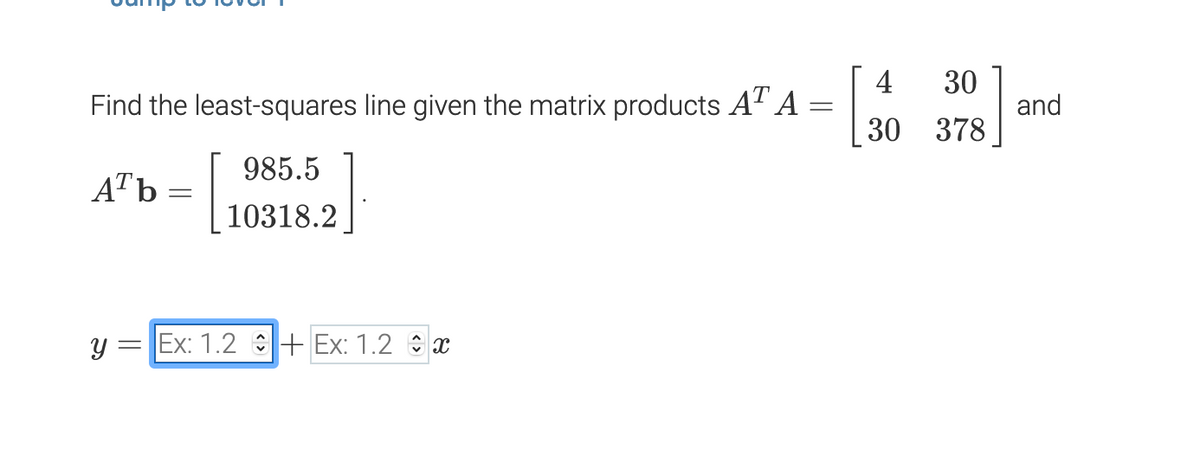 4
30
Find the least-squares line given the matrix products A" A
and
30 378
985.5
ATb
10318.2
= Ex: 1.2 :+ Ex: 1.2 x
