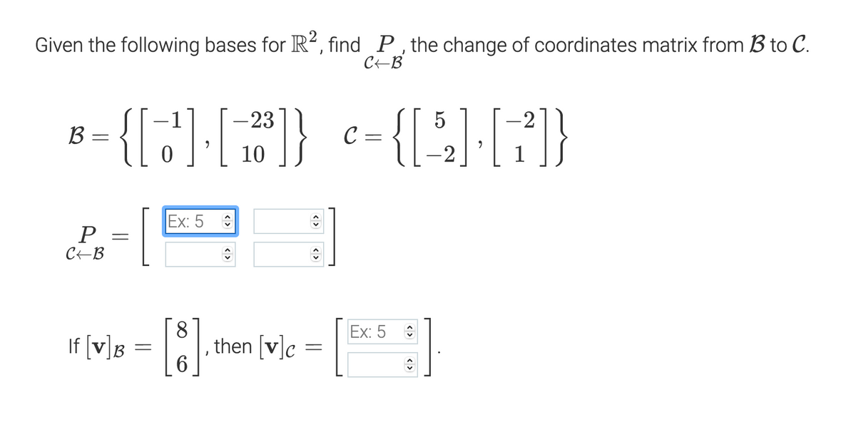 Given the following bases for R², find P, the change of coordinates matrix from B to C.
CEB
{[:]F}
-{[F}
-23
B =
C
10
[
Ex: 5
P
CEB
8.
Ex: 5
If [v]g = |, then (v]e
<>
