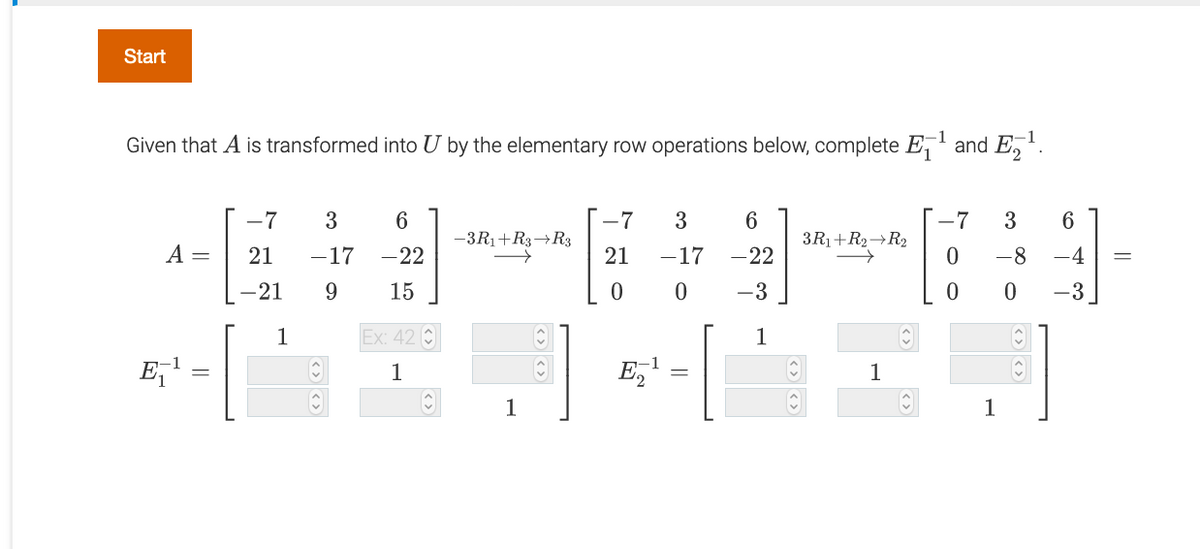 Start
1
-1
Given that A is transformed into U by the elementary row operations below, complete E, and E,.
-7
3
6
-7
3
-7
3
-3R1+R3→R3
3R1+R2→R2
A =
-17
-22
21
-17
-22
-8
-4
-21
9
15
-3
-3
1
Ex: 42 C
1
E,1
-1
E,
1
1
1
1
21
||
