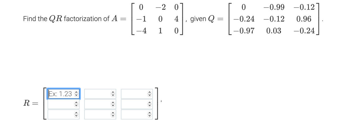 -2
-0.99
-0.12
Find the QR factorization of A
-1
4
given Q
-0.24 -0.12
0.96
-4
1
-0.97
0.03
-0.24
Ex: 1.23 :
R =
<>
<>
<>
