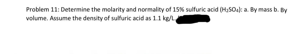 Problem 11: Determine the molarity and normality of 15% sulfuric acid (H₂SO4): a. By mass b. By
volume. Assume the density of sulfuric acid as 1.1 kg/L.